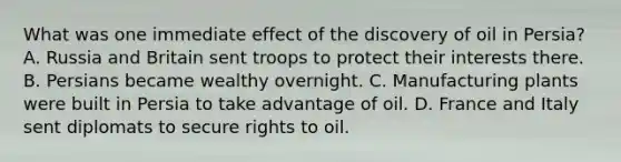 What was one immediate effect of the discovery of oil in Persia? A. Russia and Britain sent troops to protect their interests there. B. Persians became wealthy overnight. C. Manufacturing plants were built in Persia to take advantage of oil. D. France and Italy sent diplomats to secure rights to oil.