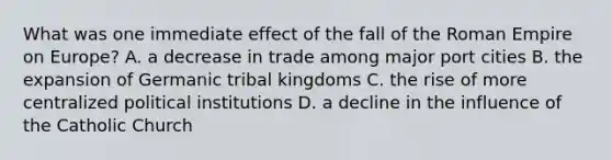 What was one immediate effect of the fall of the Roman Empire on Europe? A. a decrease in trade among major port cities B. the expansion of Germanic tribal kingdoms C. the rise of more centralized political institutions D. a decline in the influence of the Catholic Church