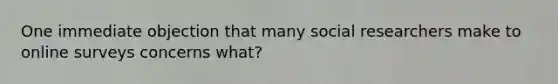 One immediate objection that many social researchers make to online surveys concerns what?