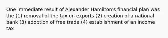 One immediate result of Alexander Hamilton's financial plan was the (1) removal of the tax on exports (2) creation of a national bank (3) adoption of free trade (4) establishment of an income tax