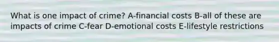 What is one impact of crime? A-financial costs B-all of these are impacts of crime C-fear D-emotional costs E-lifestyle restrictions