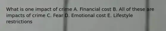 What is one impact of crime A. Financial cost B. All of these are impacts of crime C. Fear D. Emotional cost E. Lifestyle restrictions