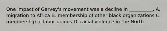 One impact of Garvey's movement was a decline in __________. A. migration to Africa B. membership of other black organizations C. membership in labor unions D. racial violence in the North