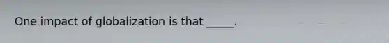 One impact of globalization is that _____.