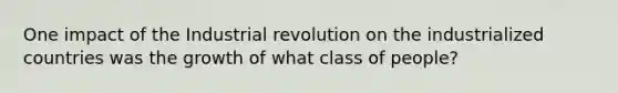 One impact of the Industrial revolution on the industrialized countries was the growth of what class of people?