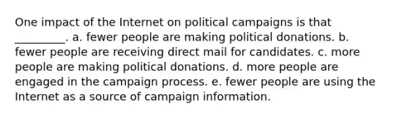 One impact of the Internet on political campaigns is that _________. a. fewer people are making political donations. b. fewer people are receiving direct mail for candidates. c. more people are making political donations. d. more people are engaged in the campaign process. e. fewer people are using the Internet as a source of campaign information.