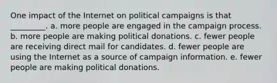 One impact of the Internet on political campaigns is that _________. a. more people are engaged in the campaign process. b. more people are making political donations. c. fewer people are receiving direct mail for candidates. d. fewer people are using the Internet as a source of campaign information. e. fewer people are making political donations.