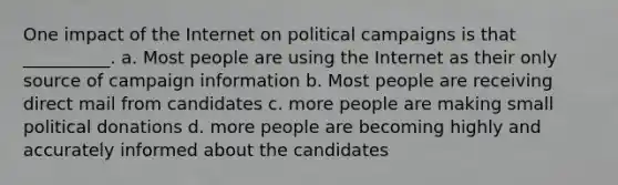 One impact of the Internet on political campaigns is that __________. a. Most people are using the Internet as their only source of campaign information b. Most people are receiving direct mail from candidates c. more people are making small political donations d. more people are becoming highly and accurately informed about the candidates