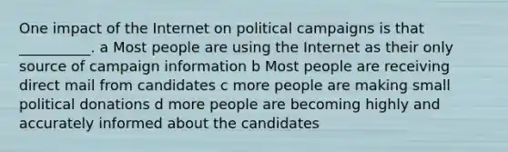 One impact of the Internet on political campaigns is that __________. a Most people are using the Internet as their only source of campaign information b Most people are receiving direct mail from candidates c more people are making small political donations d more people are becoming highly and accurately informed about the candidates