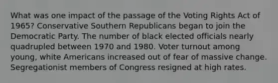 What was one impact of the passage of the Voting Rights Act of 1965? Conservative Southern Republicans began to join the Democratic Party. The number of black elected officials nearly quadrupled between 1970 and 1980. Voter turnout among young, white Americans increased out of fear of massive change. Segregationist members of Congress resigned at high rates.