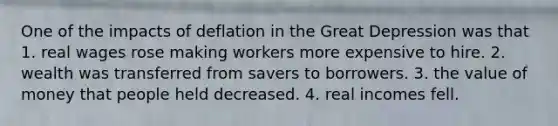 One of the impacts of deflation in the Great Depression was that 1. real wages rose making workers more expensive to hire. 2. wealth was transferred from savers to borrowers. 3. the value of money that people held decreased. 4. real incomes fell.