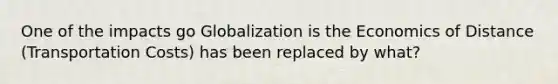 One of the impacts go Globalization is the Economics of Distance (Transportation Costs) has been replaced by what?