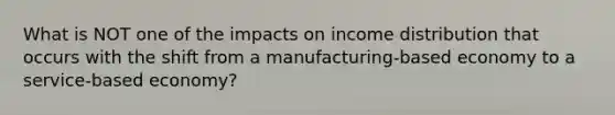 What is NOT one of the impacts on income distribution that occurs with the shift from a manufacturing-based economy to a service-based economy?