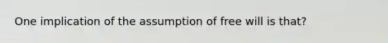 One implication of the assumption of free will is that?