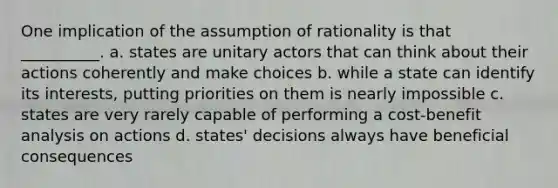 One implication of the assumption of rationality is that __________. a. states are unitary actors that can think about their actions coherently and make choices b. while a state can identify its interests, putting priorities on them is nearly impossible c. states are very rarely capable of performing a cost-benefit analysis on actions d. states' decisions always have beneficial consequences