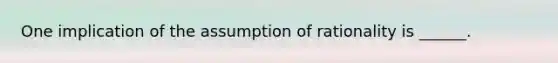 One implication of the assumption of rationality is ______.