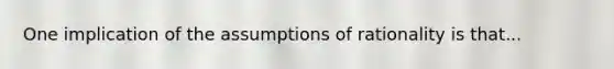 One implication of the assumptions of rationality is that...