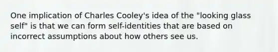 One implication of Charles Cooley's idea of the "looking glass self" is that we can form self-identities that are based on incorrect assumptions about how others see us.