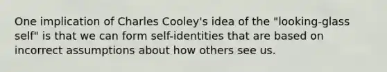 One implication of Charles Cooley's idea of the "looking-glass self" is that we can form self-identities that are based on incorrect assumptions about how others see us.