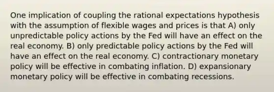 One implication of coupling the rational expectations hypothesis with the assumption of flexible wages and prices is that A) only unpredictable policy actions by the Fed will have an effect on the real economy. B) only predictable policy actions by the Fed will have an effect on the real economy. C) contractionary monetary policy will be effective in combating inflation. D) expansionary monetary policy will be effective in combating recessions.