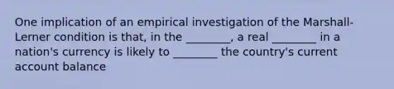 One implication of an empirical investigation of the Marshall-Lerner condition is that, in the ________, a real ________ in a nation's currency is likely to ________ the country's current account balance