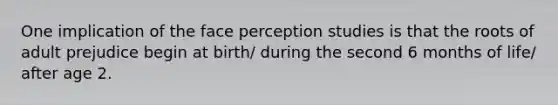 One implication of the face perception studies is that the roots of adult prejudice begin at birth/ during the second 6 months of life/ after age 2.