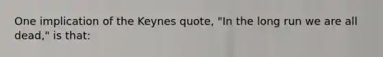 One implication of the Keynes quote, "In the long run we are all dead," is that: