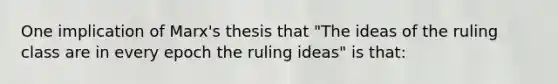 One implication of Marx's thesis that "The ideas of the ruling class are in every epoch the ruling ideas" is that: