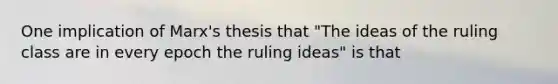 One implication of Marx's thesis that "The ideas of the ruling class are in every epoch the ruling ideas" is that