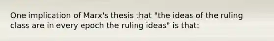 One implication of Marx's thesis that "the ideas of the ruling class are in every epoch the ruling ideas" is that: