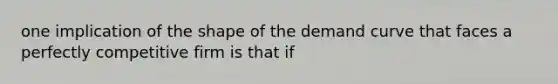 one implication of the shape of the demand curve that faces a perfectly competitive firm is that if