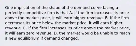 One implication of the shape of the demand curve facing a perfectly competitive firm is that A. if the firm increases its price above the market price, it will earn higher revenue. B. if the firm decreases its price below the market price, it will earn higher revenue. C. if the firm increases its price above the market price, it will earn zero revenue. D. the market would be unable to reach a new equilibrium if demand changed.