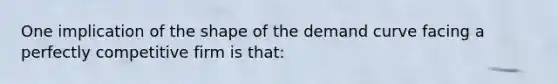 One implication of the shape of the demand curve facing a perfectly competitive firm is that: