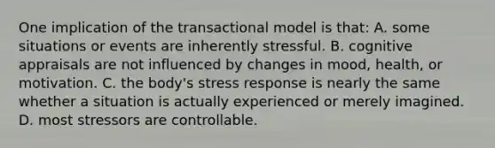 One implication of the transactional model is that: A. some situations or events are inherently stressful. B. cognitive appraisals are not influenced by changes in mood, health, or motivation. C. the body's stress response is nearly the same whether a situation is actually experienced or merely imagined. D. most stressors are controllable.