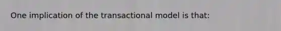 One implication of the transactional model is that: