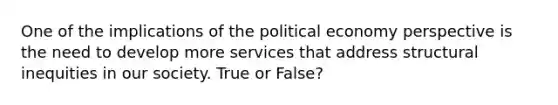 One of the implications of the political economy perspective is the need to develop more services that address structural inequities in our society. True or False?