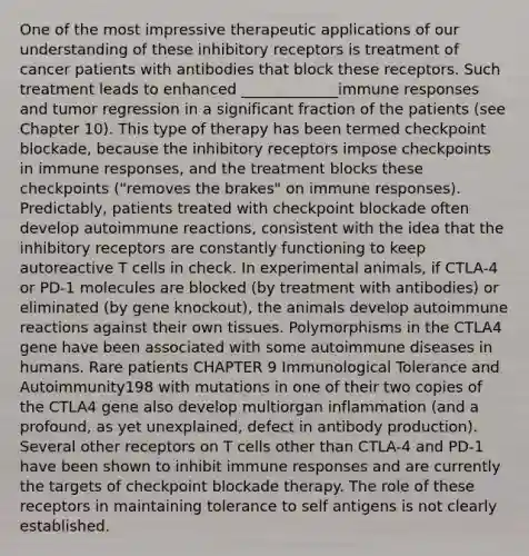 One of the most impressive therapeutic applications of our understanding of these inhibitory receptors is treatment of cancer patients with antibodies that block these receptors. Such treatment leads to enhanced _____________immune responses and tumor regression in a significant fraction of the patients (see Chapter 10). This type of therapy has been termed checkpoint blockade, because the inhibitory receptors impose checkpoints in immune responses, and the treatment blocks these checkpoints ("removes the brakes" on immune responses). Predictably, patients treated with checkpoint blockade often develop autoimmune reactions, consistent with the idea that the inhibitory receptors are constantly functioning to keep autoreactive T cells in check. In experimental animals, if CTLA-4 or PD-1 molecules are blocked (by treatment with antibodies) or eliminated (by gene knockout), the animals develop autoimmune reactions against their own tissues. Polymorphisms in the CTLA4 gene have been associated with some autoimmune diseases in humans. Rare patients CHAPTER 9 Immunological Tolerance and Autoimmunity198 with mutations in one of their two copies of the CTLA4 gene also develop multiorgan inflammation (and a profound, as yet unexplained, defect in antibody production). Several other receptors on T cells other than CTLA-4 and PD-1 have been shown to inhibit immune responses and are currently the targets of checkpoint blockade therapy. The role of these receptors in maintaining tolerance to self antigens is not clearly established.