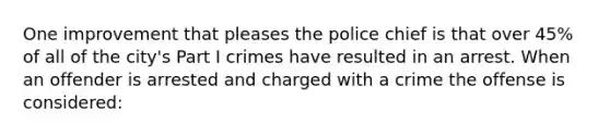 One improvement that pleases the police chief is that over 45% of all of the city's Part I crimes have resulted in an arrest. When an offender is arrested and charged with a crime the offense is considered:​