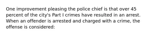 One improvement pleasing the police chief is that over 45 percent of the city's Part I crimes have resulted in an arrest. When an offender is arrested and charged with a crime, the offense is considered:​