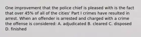 One improvement that the police chief is pleased with is the fact that over 45% of all of the cities' Part I crimes have resulted in arrest. When an offender is arrested and charged with a crime the offense is considered: A. adjudicated B. cleared C. disposed D. finished