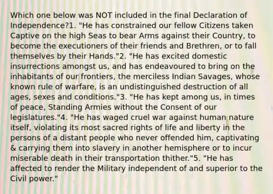 Which one below was NOT included in the final Declaration of Independence?1. "He has constrained our fellow Citizens taken Captive on the high Seas to bear Arms against their Country, to become the executioners of their friends and Brethren, or to fall themselves by their Hands."2. "He has excited domestic insurrections amongst us, and has endeavoured to bring on the inhabitants of our frontiers, the merciless Indian Savages, whose known rule of warfare, is an undistinguished destruction of all ages, sexes and conditions."3. "He has kept among us, in times of peace, Standing Armies without the Consent of our legislatures."4. "He has waged cruel war against human nature itself, violating its most sacred rights of life and liberty in the persons of a distant people who never offended him, captivating & carrying them into slavery in another hemisphere or to incur miserable death in their transportation thither."5. "He has affected to render the Military independent of and superior to the Civil power."