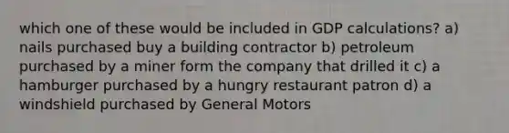 which one of these would be included in GDP calculations? a) nails purchased buy a building contractor b) petroleum purchased by a miner form the company that drilled it c) a hamburger purchased by a hungry restaurant patron d) a windshield purchased by General Motors