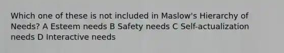 Which one of these is not included in Maslow's Hierarchy of Needs? A Esteem needs B Safety needs C Self-actualization needs D Interactive needs