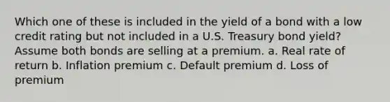 Which one of these is included in the yield of a bond with a low credit rating but not included in a U.S. Treasury bond yield? Assume both bonds are selling at a premium. a. Real rate of return b. Inflation premium c. Default premium d. Loss of premium