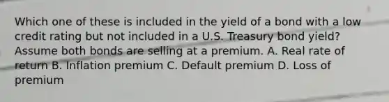 Which one of these is included in the yield of a bond with a low credit rating but not included in a U.S. Treasury bond yield? Assume both bonds are selling at a premium. A. Real rate of return B. Inflation premium C. Default premium D. Loss of premium