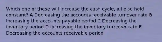 Which one of these will increase the cash cycle, all else held constant? A Decreasing the accounts receivable turnover rate B Increasing the accounts payable period C Decreasing the inventory period D Increasing the inventory turnover rate E Decreasing the accounts receivable period