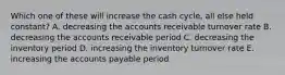 Which one of these will increase the cash cycle, all else held constant? A. decreasing the accounts receivable turnover rate B. decreasing the accounts receivable period C. decreasing the inventory period D. increasing the inventory turnover rate E. increasing the accounts payable period