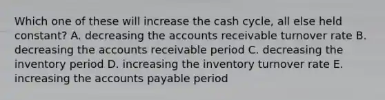 Which one of these will increase the cash cycle, all else held constant? A. decreasing the accounts receivable turnover rate B. decreasing the accounts receivable period C. decreasing the inventory period D. increasing the inventory turnover rate E. increasing the <a href='https://www.questionai.com/knowledge/kWc3IVgYEK-accounts-payable' class='anchor-knowledge'>accounts payable</a> period