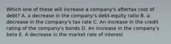 Which one of these will increase a company's aftertax cost of debt? A. a decrease in the company's debt-equity ratio B. a decrease in the company's tax rate C. An increase in the credit rating of the company's bonds D. An increase in the company's beta E. A decrease in the market rate of interest