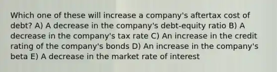 Which one of these will increase a company's aftertax cost of debt? A) A decrease in the company's debt-equity ratio B) A decrease in the company's tax rate C) An increase in the credit rating of the company's bonds D) An increase in the company's beta E) A decrease in the market rate of interest